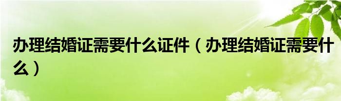 办理结婚证需要什么证件（办理结婚证需要什么）