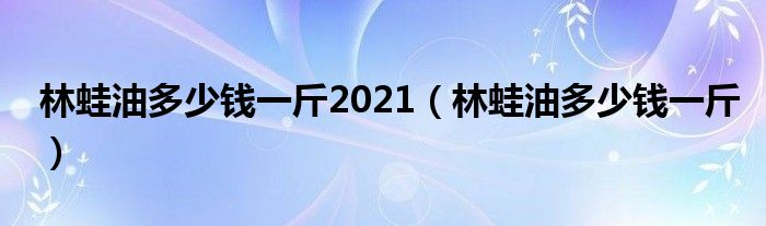 林蛙油多少钱一斤2021（林蛙油多少钱一斤）