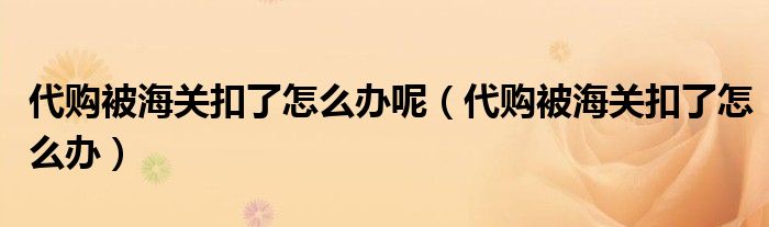 代购被海关扣了怎么办呢（代购被海关扣了怎么办）