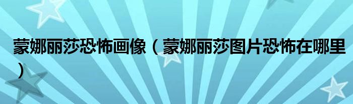 蒙娜丽莎恐怖画像（蒙娜丽莎图片恐怖在哪里）