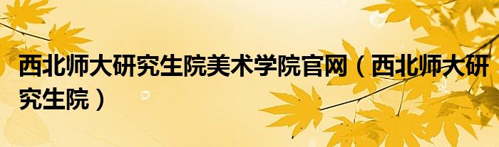 西北师大研究生院美术学院官网（西北师大研究生院）