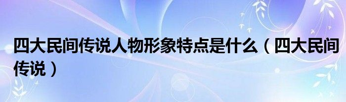 四大民间传说人物形象特点是什么（四大民间传说）