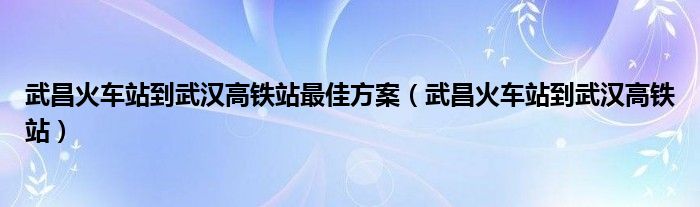 武昌火车站到武汉高铁站最佳方案（武昌火车站到武汉高铁站）