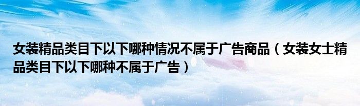 女装精品类目下以下哪种情况不属于广告商品（女装女士精品类目下以下哪种不属于广告）