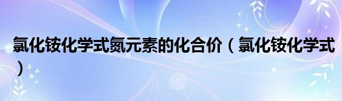 氯化铵化学式氮元素的化合价（氯化铵化学式）