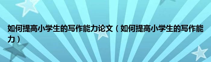 如何提高小学生的写作能力论文（如何提高小学生的写作能力）