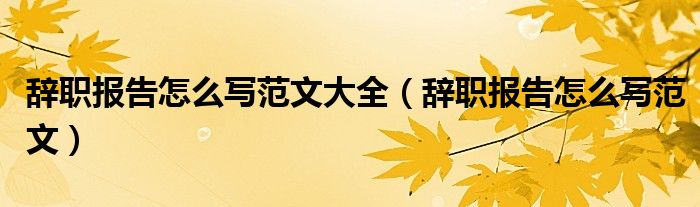 辞职报告怎么写范文大全（辞职报告怎么写范文）