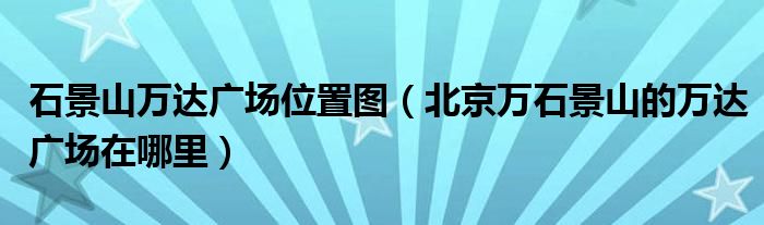 石景山万达广场位置图（北京万石景山的万达广场在哪里）