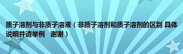 质子溶剂与非质子溶液（非质子溶剂和质子溶剂的区别 具体说明并请举例   谢谢）