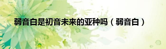 弱音白是初音未来的亚种吗（弱音白）