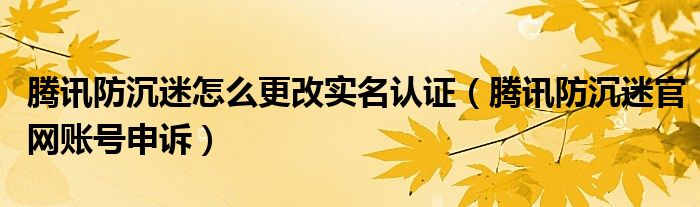 腾讯防沉迷怎么更改实名认证（腾讯防沉迷官网账号申诉）