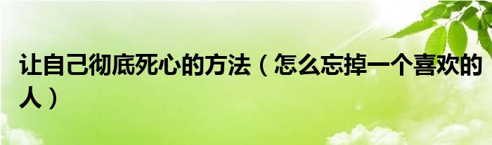 让自己彻底死心的方法（怎么忘掉一个喜欢的人）