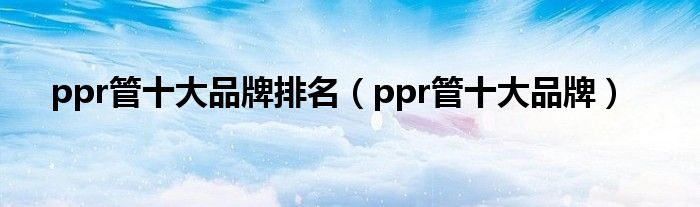 ppr管十大品牌排名（ppr管十大品牌）