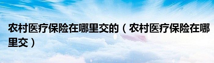 农村医疗保险在哪里交的（农村医疗保险在哪里交）