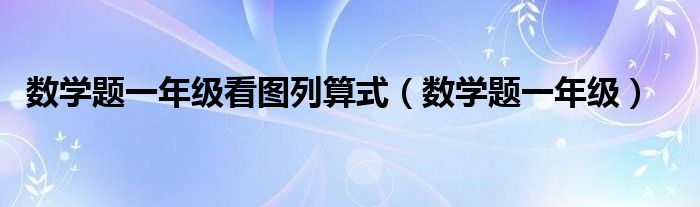 数学题一年级看图列算式（数学题一年级）