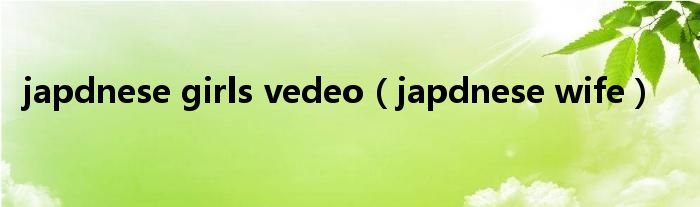 japdnese girls vedeo（japdnese wife）