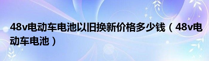 48v电动车电池以旧换新价格多少钱（48v电动车电池）