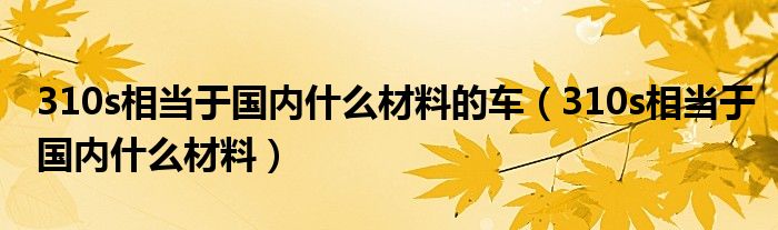 310s相当于国内什么材料的车（310s相当于国内什么材料）