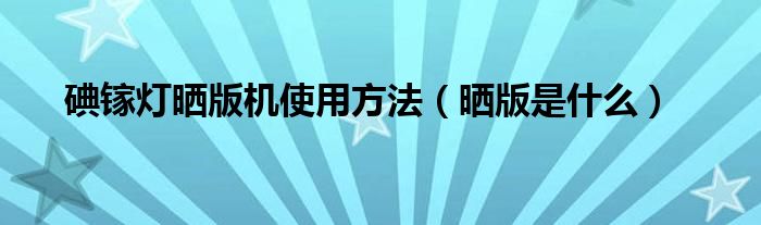 碘镓灯晒版机使用方法（晒版是什么）