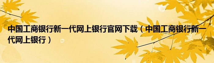 中国工商银行新一代网上银行官网下载（中国工商银行新一代网上银行）