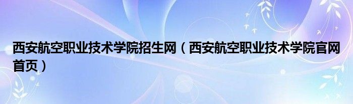 西安航空职业技术学院招生网（西安航空职业技术学院官网首页）