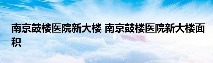 南京鼓楼医院新大楼 南京鼓楼医院新大楼面积