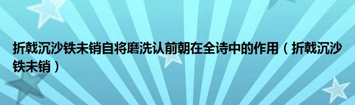 折戟沉沙铁未销自将磨洗认前朝在全诗中的作用（折戟沉沙铁未销）