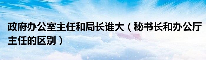 政府办公室主任和局长谁大（秘书长和办公厅主任的区别）