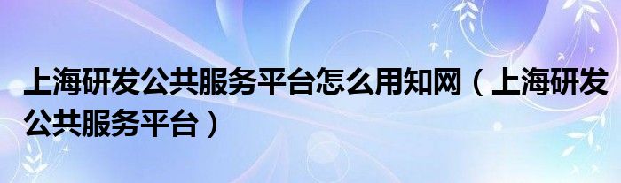 上海研发公共服务平台怎么用知网（上海研发公共服务平台）