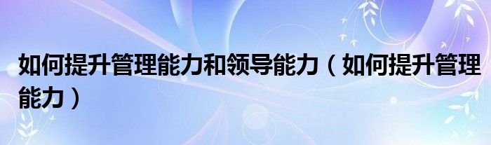 如何提升管理能力和领导能力（如何提升管理能力）