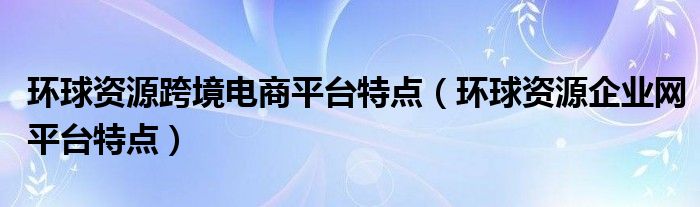 环球资源跨境电商平台特点（环球资源企业网平台特点）