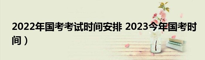 2022年国考考试时间安排 2023今年国考时间）