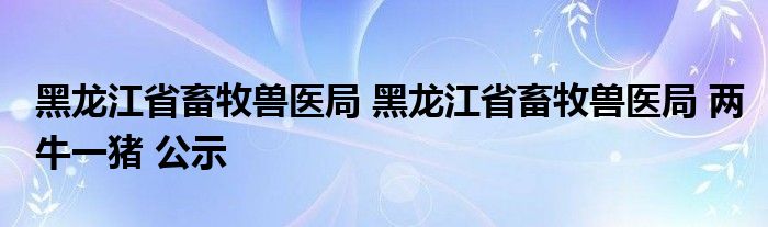 黑龙江省畜牧兽医局 黑龙江省畜牧兽医局 两牛一猪 公示