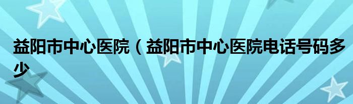 益阳市中心医院（益阳市中心医院电话号码多少