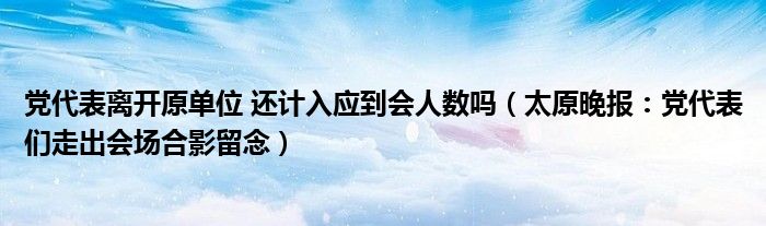 党代表离开原单位 还计入应到会人数吗（太原晚报：党代表们走出会场合影留念）