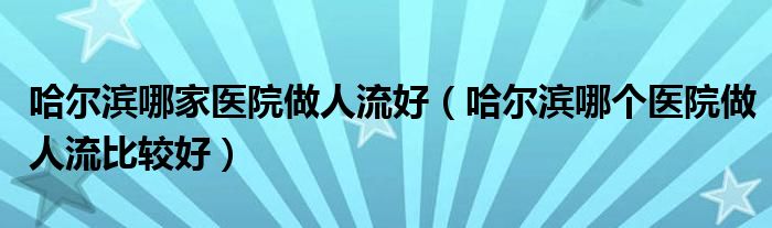 哈尔滨哪家医院做人流好（哈尔滨哪个医院做人流比较好）