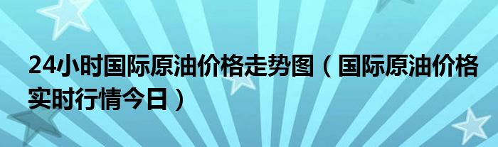 24小时国际原油价格走势图（国际原油价格实时行情今日）