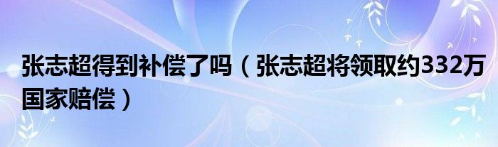 张志超得到补偿了吗（张志超将领取约332万国家赔偿）