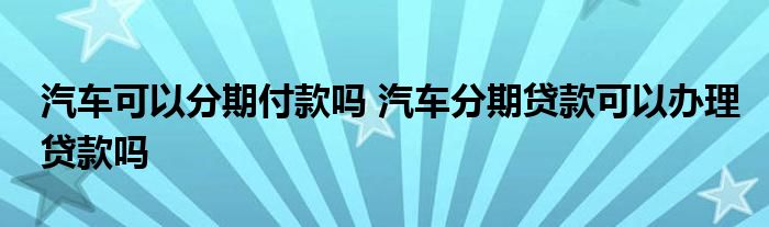 汽车可以分期付款吗 汽车分期贷款可以办理贷款吗