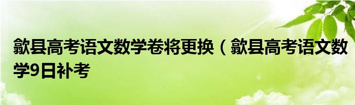 歙县高考语文数学卷将更换（歙县高考语文数学9日补考