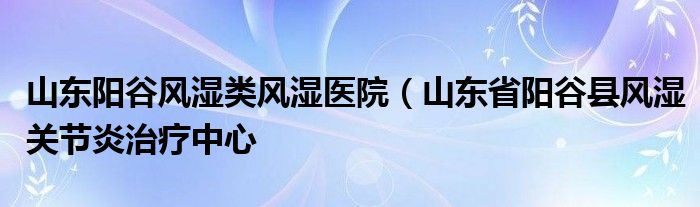 山东阳谷风湿类风湿医院（山东省阳谷县风湿关节炎治疗中心