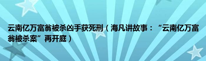 云南亿万富翁被杀凶手获死刑（海凡讲故事：“云南亿万富翁被杀案”再开庭）