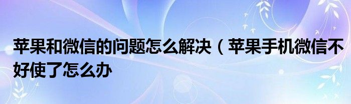 苹果和微信的问题怎么解决（苹果手机微信不好使了怎么办