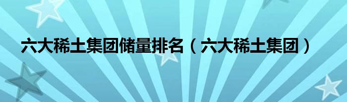 六大稀土集团储量排名（六大稀土集团）