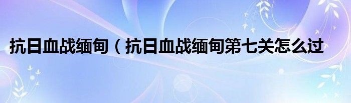 抗日血战缅甸（抗日血战缅甸第七关怎么过