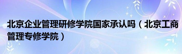 北京企业管理研修学院国家承认吗（北京工商管理专修学院）