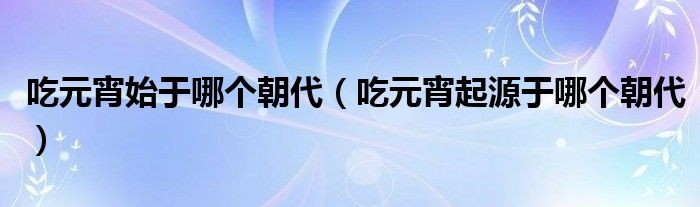 吃元宵始于哪个朝代（吃元宵起源于哪个朝代）