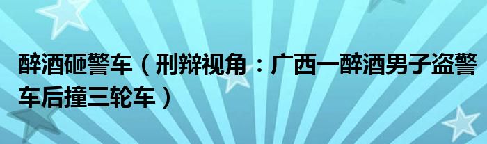 醉酒砸警车（刑辩视角：广西一醉酒男子盗警车后撞三轮车）