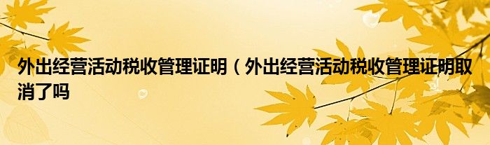 外出经营活动税收管理证明（外出经营活动税收管理证明取消了吗