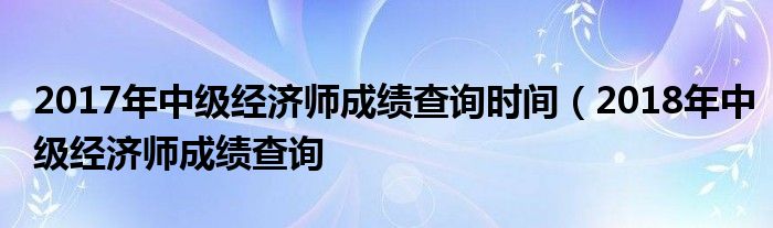 2017年中级经济师成绩查询时间（2018年中级经济师成绩查询